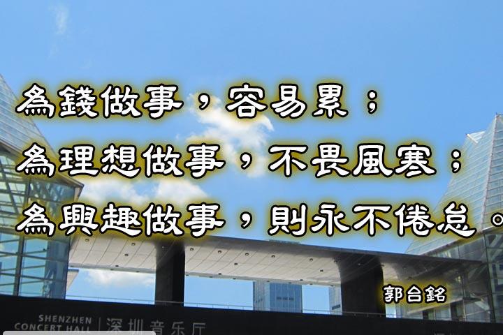 為錢做事，容易累；
為理想做事，不畏風寒；
為興趣做事，則永不倦怠。--郭台銘