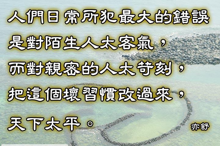 人們日常所犯最大的錯誤，
是對陌生人太客氣，
而對親密的人太苛刻，
把這個壞習慣改過來，
天下太平。--亦舒