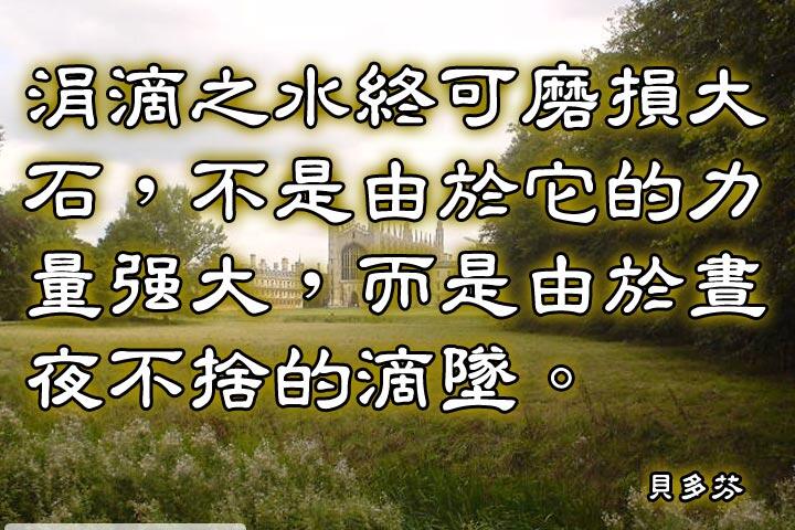 涓滴之水終可磨損大石，
不是由於它的力量強大，
而是由於晝夜不捨的滴墜。--貝多芬