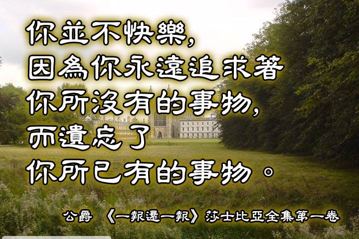 你並不快樂，
因為你永遠追求著你所沒有的事物，
而遺忘了你所已有的事物。--莎士比亞