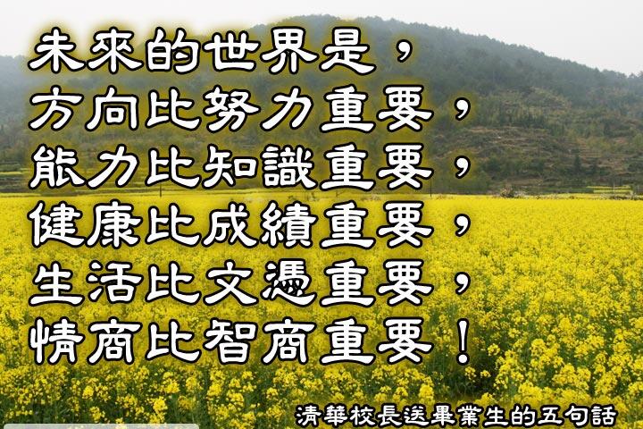 未來的世界是，
方向比努力重要，
能力比知識重要，
健康比成績重要，
生活比文憑重要，
情商比智商重要。--清華大學校長