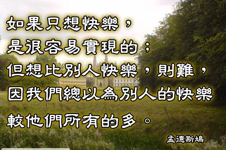 如果只想快樂，是很容易實現的。
但想比別人快樂，則難，
因為我們總以為別人的快樂較他們所有的多。--孟德斯鳩