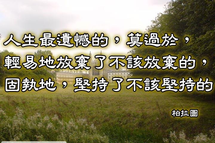 人生最遺憾的，莫過於，
輕易地放棄了不該放棄的，
固執地，堅持了不該堅持的。--柏拉圖