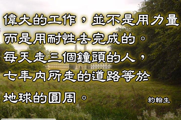 偉大的工作，並不是用力量而是用耐性去完成的。
每天走三個鐘頭的人，七年內所走的道路等於地球的圓周。--約翰生