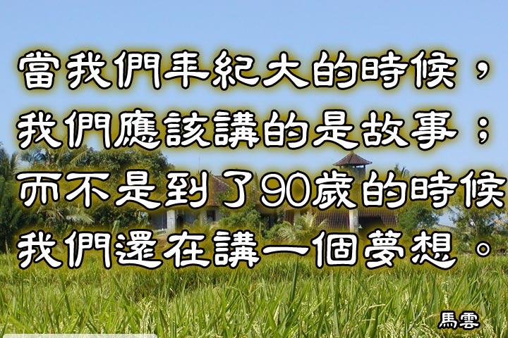 當我們年紀大的時候，我們應該講的是故事；
而不是到了90歲的時候，還們還在講一個夢想。--馬雲