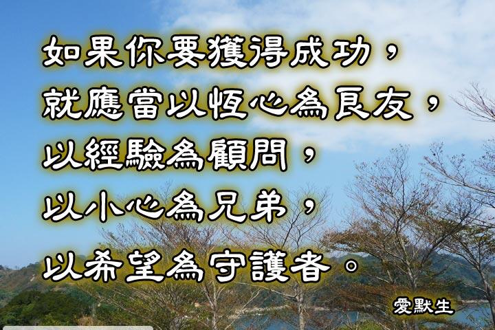 如果你要獲得成功，就應常
以恆心為良友，
以經驗為顧問，
以小心為兄弟，
以希望為守護者。--愛默生