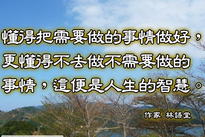 懂得把需要做的事情做好，
更懂得不去做不需要做的事情，
這便是人生的智慧。--林語堂